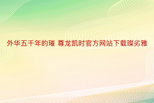 外华五千年的璀 尊龙凯时官方网站下载璨劣雅