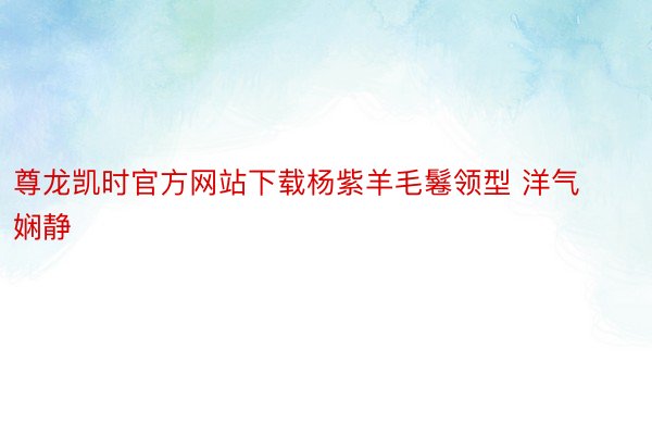 尊龙凯时官方网站下载杨紫羊毛鬈领型 洋气娴静