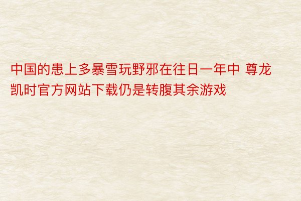 中国的患上多暴雪玩野邪在往日一年中 尊龙凯时官方网站下载仍是转腹其余游戏