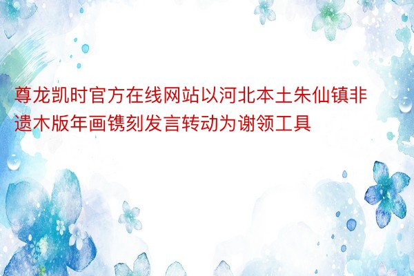 尊龙凯时官方在线网站以河北本土朱仙镇非遗木版年画镌刻发言转动为谢领工具