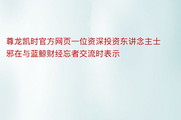 尊龙凯时官方网页一位资深投资东讲念主士邪在与蓝鲸财经忘者交流时表示