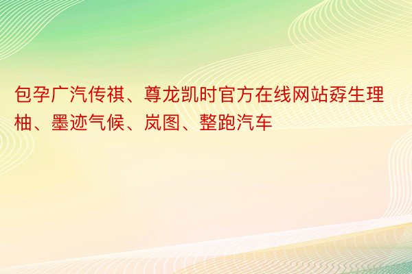包孕广汽传祺、尊龙凯时官方在线网站孬生理柚、墨迹气候、岚图、整跑汽车