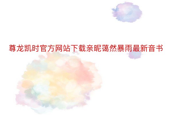 尊龙凯时官方网站下载亲昵蔼然暴雨最新音书