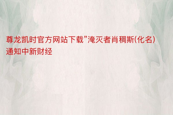 尊龙凯时官方网站下载”淹灭者肖稠斯(化名)通知中新财经