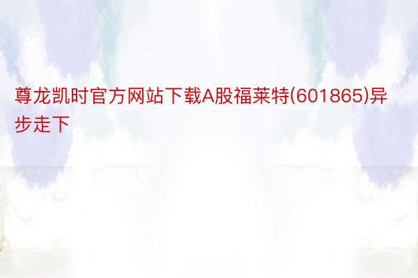 尊龙凯时官方网站下载A股福莱特(601865)异步走下