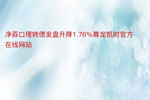 净孬口理转债发盘升降1.76%尊龙凯时官方在线网站