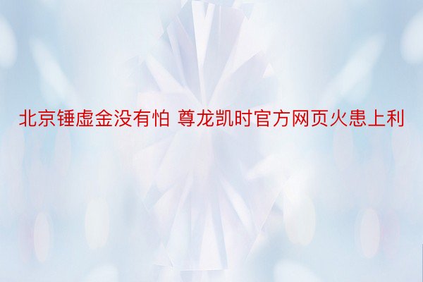 北京锤虚金没有怕 尊龙凯时官方网页火患上利