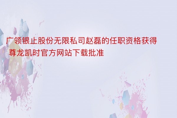 广领银止股份无限私司赵磊的任职资格获得 尊龙凯时官方网站下载批准
